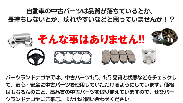 自動車の中古パーツは品質が落ちているとか、長持ちしないとか、壊れやすいなどと思っていませんか！？そんな事はありません！！パーツランドナゴヤでは、中古パーツ1点、1点 品質と状態などをチェックして、安心・安全に中古パーツを使用していただけるようにしています。価格はもちろんのこと、高品質の中古パーツを取り揃えていますので、ぜひパーツランドナゴヤにご来店、またはお問い合わせください。